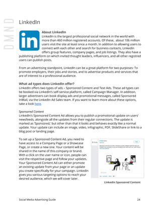 LinkedIn
About LinkedIn
LinkedIn is the largest professional social network in the world with
more than 460 million registered accounts. Of these, about 106 million
users visit the site at least once a month. In addition to allowing users to
connect with each other and search for business contacts, LinkedIn
offers group features, company pages, and job listings. They also have a
publishing platform on which invited thought leaders, influencers, and all other registred
users can publish posts.
From an advertising standpoint, LinkedIn can be a great platform for two purposes: To
promote employers, their jobs and stories, and to advertise products and services that
are of interest to a professional audience.
What ad types does LinkedIn offer?
LinkedIn offers two types of ads – Sponsored Content and Text Ads. These ad types can
be booked via LinkedIn’s self-service platform, called Campaign Manager. In addition,
larger advertisers can book display ads and promotional messages, called Sponsored
InMail, via the LinkedIn Ad Sales team. If you want to learn more about these options,
take a look ​here​.
Sponsored Content
LinkedIn’s Sponsored Content Ad allows you to publish a promotional update on users’
newsfeeds, alongside all the updates from their regular connections. The update is
marked as ‘Sponsored,’ but other than that it looks and behaves exactly like a normal
update. Your update can include an image, video, infographic, PDF, SlideShare or link to a
blog post or landing page.
To set up a Sponsored Content Ad, you need to
have access to a Company Page or a Showcase
Page, or create a new one. Your content will be
shared in the name of this company or brand.
With a click on the user name or icon, people can
visit the respective page and follow your updates.
Your Sponsored Content Ad can either promote
an existing update from your page or an update
you create specifically for your campaign. LinkedIn
gives you various targeting options to reach your
desired audience, which we will cover later.
LinkedIn Sponsored Content
Social Media Advertising Guide 24
 