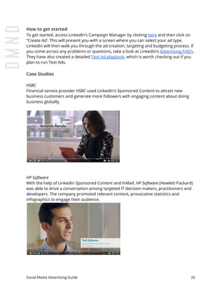 How to get started
To get started, access LinkedIn’s Campaign Manager by clicking ​here​ and then click on
“Create Ad’. This will present you with a screen where you can select your ad type.
LinkedIn will then walk you through the ad creation, targeting and budgeting process. If
you come across any problems or questions, take a look at LinkedIn’s ​Advertising FAQ’s​.
They have also created a detailed ​Text Ad playbook​, which is worth checking out if you
plan to run Text Ads.
Case Studies
HSBC
Financial service provider ​HSBC used LinkedIn’s Sponsored Content to attract new
business customers and generate more followers with engaging content about doing
business globally.
HP Software
With the help of LinkedIn Sponsored Content and InMail, ​HP Software (Hewlett Packard)
was able to drive a conversation among targeted IT decision makers, practitioners and
developers. The company promoted relevant content, provocative statistics and
infographics to engage their audience.
Social Media Advertising Guide 26
 