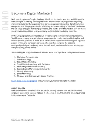 Become a Digital Marketer!
With industry giants—Google, Facebook, HubSpot, Hootsuite, Moz, and MailChimp—the
Udacity Digital Marketing Nanodegree offers a comprehensive program for beginning
marketing students. Our expert content partners represent the entire digital marketing
ecosystem, and this program instills a 360-degree understanding of the field. You’ll cover
the full range of digital marketing specialties, and build a broad foundation that will make
you an invaluable addition to any company seeking digital marketing expertise.
In this unique program, you’ll get to run live campaigns on major marketing platforms.
You’ll learn and apply new techniques, analyze results, produce actionable insights, and
build a dynamic portfolio of work. You’ll benefit from supportive mentoring and rigorous
project review, and our expert partners, who together comprise the absolute
cutting-edge of digital marketing expertise, will teach you in the classroom, and engage
with you during online events.
The Nanodegree Program covers all relevant aspects of digital marketing in nine courses:
1. Marketing Fundamentals
2. Content Strategy
3. Social Media Marketing
4. Social Media Advertising with Facebook
5. Search Engine Optimization (SEO)
6. Search Engine Marketing with Adwords
7. Display Advertising
8. Email Marketing
9. Measure and Optimize with Google Analytics
Learn more about the program​ and jumpstart your career as digital marketer.
About Udacity
Udacity’s mission is to democratize education. Udacity believes that education should
empower students to succeed not just in school but in life. Udacity, Inc. is headquartered
in Mountain View, California
Social Media Advertising Guide 27
 