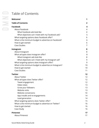 Table of Contents
Welcome! 1
Table of Contents 2
Facebook 4
About Facebook 4
What Facebook ads look like 4
What objectives can I meet with my Facebook ads? 5
What targeting options does Facebook offer? 6
What is the minimum budget to advertise on Facebook? 6
How to get started 6
Case Studies 7
Instagram 8
About Instagram 8
What ad types does Instagram offer? 8
What Instagram ads look like 8
What objectives can I meet with my Instagram ad? 9
What targeting options does Instagram offer? 9
What is the minimum budget to advertise on Instagram? 10
How to get started 10
Case Studies 11
Twitter 12
About Twitter 12
What ad types does Twitter offer? 12
Tweet engagement 12
Video views 13
Grow your followers 13
Website visits 13
Website conversions 14
App installs and re-engagements 14
Lead generation 14
What targeting options does Twitter offer? 15
What is the minimum budget to advertise on Twitter? 16
How to get started 16
Case Study 16
Pinterest 17
About Pinterest 17
Social Media Advertising Guide 2
 