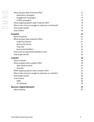 What ad types does Pinterest offer? 17
Awareness campaigns 17
Engagement campaigns 17
Traffic campaigns 18
What targeting options does Pinterest offer? 18
What is the minimum budget to advertise on Pinterest? 19
How to get started 19
Case Studies 20
Snapchat 21
About Snapchat 21
What ad types does Snapchat offer? 21
Snapchat Discover 21
Sponsored Lenses 21
Snap Ads 22
Sponsored Geofilters 22
How much do Sponsored Geofilters cost? 23
How to get started 23
LinkedIn 24
About LinkedIn 24
What ad types does LinkedIn offer? 24
Sponsored Content 24
Text Ads 25
What targeting options does LinkedIn offer? 25
What is the minimum budget to advertise on LinkedIn? 25
How to get started 26
Case Studies 26
HSBC 26
HP Software 26
Become a Digital Marketer! 27
About Udacity 27
Social Media Advertising Guide 3
 