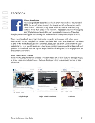 Facebook
About Facebook
Facebook probably doesn’t need much of an introduction – launched in
2004, the social network now is the largest social media platform with
more than 1.7 billion monthly active users worldwide. The company
today is more than just a social network – Facebook acquired messaging
app WhatsApp and started its own successful messenger. They also
bought photo-sharing platform Instagram and the virtual reality company Oculus VR.
Since most Facebook users log into the site every day and engage with other users,
brands and content, the platform knows a lot about their users. For advertisers Facebook
is one of the most attractive online channels, because it lets them utilize their rich user
data to target very specific audiences. And since most companies and brands are already
present on Facebook, ads are a great way to build a following and boost engagement for
the content they share.
What Facebook ads look like
Here you have four different choices – you can create an ad that features a single image,
a single video, or multiple images that are displayed either in a carousel format or as a
slideshow.
Single Image Single Video/Slideshow Carousel
Social Media Advertising Guide 4
 