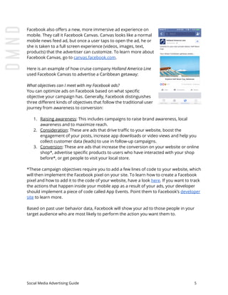 Facebook also offers a new, more immersive ad experience on
mobile. They call it Facebook Canvas. Canvas looks like a normal
mobile news feed ad, but once a user taps to open the ad, he or
she is taken to a full screen experience (videos, images, text,
products) that the advertiser can customize. To learn more about
Facebook Canvas, go to ​canvas.facebook.com​.
Here is an example of how cruise company ​Holland America Line
used Facebook Canvas to advertise a Caribbean getaway:
What objectives can I meet with my Facebook ads?
You can optimize ads on Facebook based on what specific
objective your campaign has. Generally, Facebook distinguishes
three different kinds of objectives that follow the traditional user
journey from awareness to conversion:
1. Raising awareness​: This includes campaigns to raise brand awareness, local
awareness and to maximize reach.
2. Consideration​: These are ads that drive traffic to your website, boost the
engagement of your posts, increase app downloads or video views and help you
collect customer data (leads) to use in follow-up campaigns.
3. Conversion​: These are ads that increase the conversion on your website or online
shop*, advertise specific products to users who have interacted with your shop
before*, or get people to visit your local store.
*These campaign objectives require you to add a few lines of code to your website, which
will then implement the Facebook pixel on your site. To learn how to create a Facebook
pixel and how to add it to the code of your website, have a look ​here​. If you want to track
the actions that happen inside your mobile app as a result of your ads, your developer
should implement a piece of code called App Events. Point them to Facebook’s ​developer
site​ to learn more.
Based on past user behavior data, Facebook will show your ad to those people in your
target audience who are most likely to perform the action you want them to.
Social Media Advertising Guide 5
 