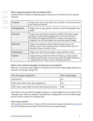 What targeting options does Facebook offer?
Facebook offers a variety of targeting options that you can combine to build a specific
audience:
Location Target users by country, state, city, zip code, or the area around
your physical business.
Demographics Target users by age, gender, education, and the languages they
speak.
Interests Target users by interests, based on profile information, pages,
groups or content they engage with. You can choose from
hundreds of categories like sports, movies, music, games, or
shopping. You can also target users who like specific pages.
Behaviors Target users based on what Facebook knows about user
behavior, such as the way they shop, the phone they use, or if
they plan to buy a house or a car.
Connections Target users who like your page or app and their friends.
Custom Target existing customers based on data (e.g., emails, phone
numbers) you provide. You can also create Lookalike Audiences
– people who are similar to your existing customers.
What is the minimum budget to advertise on Facebook?
When you set up your daily budget on Facebook, the minimum daily budget depends on
what your ad set gets charged for.
The ad set gets charged for... Min. daily budget
Impressions $1
Clicks, likes, video views, post engagement $5
Offer claims, app installs and other low-frequency events $40
If you want to set up a lifetime budget instead, i.e., a total budget for the duration of the
campaign, your minimum budget is calculated by multiplying the minimum daily budget
by the number of days the campaign lasts.
How to get started
Click ​here​ (and then click on “Create an Ad”) to start advertising on Facebook, and ​here​ to
access Facebook’s documentation that describes every single ad type.
Social Media Advertising Guide 6
 