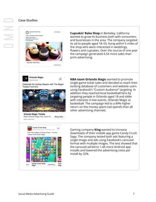 Case Studies
Cupcakin’ Bake Shop​ in Berkeley, California
wanted to grow its business both with consumers
and businesses in the area. The company targeted
its ad to people aged 18–55, living within 5 miles of
the shop who were interested in weddings,
flowers and cupcakes. Over the course of one year
the campaign generated 4.5X more sales than
print advertising.
NBA team Orlando Magic​ wanted to promote
single-game ticket sales and decided to reach their
existing database of customers and website users
using Facebook’s “Custom Audience” targeting. In
addition they reached local basketball fans by
targeting people in Orlando aged 18 and older
with interests in live events, Orlando Magic or
basketball. The campaign led to a 84% higher
return on the money spent (‘ad spend’) than all
other advertising channels.
Gaming company ​King​ wanted to increase
downloads of their mobile app game Candy Crush
Saga. The company tested both ads featuring a
single image and ads using Facebook’s carousel
format with multiple images. The test showed that
the carousel ad led to 1.4X more Android app
installs and lowered the advertising costs per
install by 32%.
Social Media Advertising Guide 7
 