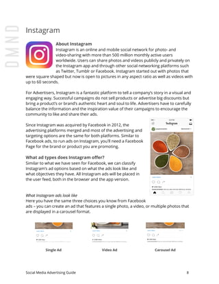 Instagram
About Instagram
Instagram is an online and mobile social network for photo- and
video-sharing with more than 500 million monthly active users
worldwide. Users can share photos and videos publicly and privately on
the Instagram app and through other social networking platforms such
as Twitter, Tumblr or Facebook. Instagram started out with photos that
were square shaped but now is open to pictures in any aspect ratio as well as videos with
up to 60 seconds.
For Advertisers, Instagram is a fantastic platform to tell a company’s story in a visual and
engaging way. Successful campaigns do not sell products or advertise big discounts but
bring a product’s or brand’s authentic heart and soul to life. Advertisers have to carefully
balance the information and the inspiration value of their campaigns to encourage the
community to like and share their ads.
Since Instagram was acquired by Facebook in 2012, the
advertising platforms merged and most of the advertising and
targeting options are the same for both platforms. Similar to
Facebook ads, to run ads on Instagram, you'll need a Facebook
Page for the brand or product you are promoting.
What ad types does Instagram offer?
Similar to what we have seen for Facebook, we can classify
Instagram’s ad options based on what the ads look like and
what objectives they have. All Instagram ads will be placed in
the user feed, both in the browser and the app version.
What Instagram ads look like
Here you have the same three choices you know from Facebook
ads – you can create an ad that features a single photo, a video, or multiple photos that
are displayed in a carousel format.
Single Ad Video Ad Carousel Ad
Social Media Advertising Guide 8
 