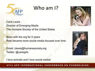 Who am I?
Carie Lewis
Director of Emerging Media
The Humane Society of the United States
Been with the org for 4 years
Role became more social-media focused over time
Email: clewis@humanesociety.org
Twitter: @cariegrls
I love animals and I love social media!
 