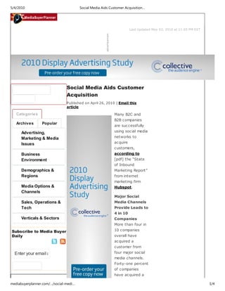 Last Updated May 03, 2010 at 11:05 PM EST
Subscribe to Media Buyer
Daily
Enter your email a
Categories
Archives Popular
Advertising,
Marketing & Media
Issues
Business
Environment
Demographics &
Regions
Media Options &
Channels
Sales, Operations &
Tech
Verticals & Sectors
Social Media Aids Customer
Acquisition
Published on April 26, 2010 | Email this
article
Many B2C and
B2B companies
are successfully
using social media
networks to
acquire
customers,
according to
[pdf] the “State
of Inbound
Marketing Report”
from internet
marketing firm
Hubspot.
Major Social
Media Channels
Provide Leads to
4 in 10
Companies
More than four in
10 companies
overall have
acquired a
customer from
four major social
media channels.
Forty-one percent
of companies
have acquired a
5/4/2010 Social Media Aids Customer Acquisition…
mediabuyerplanner.com/…/social-medi… 1/4
 