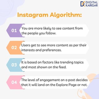 You are more likely to see content from
the people you follow.
01
Users get to see more content as per their
interests and preferences.
02
It is based on factors like trending topics
and most shown on the feed.
03
The level of engagement on a post decides
that it will land on the Explore Page or not.
04
Instagram Algorithm:
 