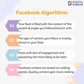 Your feed is filled with the content of the
people & pages you follow/interact with.
01
The type of content you follow is mostly
shown in your feed.
02
Posts with lots of engagement and
popularity are more likely to be seen.
03
Facebook content are based on ranking
signals. Quality content gain more ranking.
04
Facebook Algorithm:
 