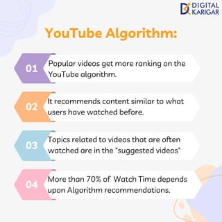 Popular videos get more ranking on the
YouTube algorithm.
01
It recommends content similar to what
users have watched before.
02
Topics related to videos that are often
watched are in the "suggested videos"
03
More than 70% of Watch Time depends
upon Algorithm recommendations.
04
YouTube Algorithm:
 