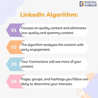 Focuses on quality content and eliminates
low-quality and spammy content.
01
The algorithm analyses the content with
early engagement.
02
Your Connections will see more of your
content.
03
Pages, groups, and hashtags you follow are
likely to determine your interests.
04
LinkedIn Algorithm:
 