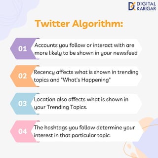 Accounts you follow or interact with are
more likely to be shown in your newsfeed
01
Recency affects what is shown in trending
topics and "What's Happening"
02
Location also affects what is shown in
your Trending Topics.
03
The hashtags you follow determine your
interest in that particular topic.
04
Twitter Algorithm:
 