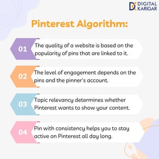 The quality of a website is based on the
popularity of pins that are linked to it.
01
The level of engagement depends on the
pins and the pinner's account.
02
Topic relevancy determines whether
Pinterest wants to show your content.
03
Pin with consistency helps you to stay
active on Pinterest all day long.
04
Pinterest Algorithm:
 