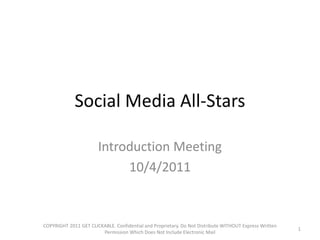 Social Media All-Stars

                       Introduction Meeting
                            10/4/2011


COPYRIGHT 2011 GET CLICKABLE. Confidential and Proprietary. Do Not Distribute WITHOUT Express Written
                                                                                                        1
                        Permission Which Does Not Include Electronic Mail
 