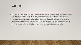 TWITTER
• On Twitter, you have followers and you also follow people. Such as friends, family,
etc. When you post on twitter, they only allow you to post one picture or one
video each time you post, also, when you post they only allow you to have so
many characters to explain your post. On twitter, you can get alerts and also if
you want too, get a notification every time someone tweets or posts.
 