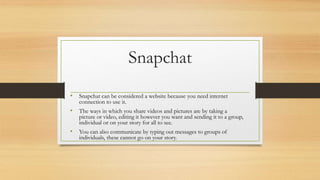 Snapchat
• Snapchat can be considered a website because you need internet
connection to use it.
• The ways in which you share videos and pictures are by taking a
picture or video, editing it however you want and sending it to a group,
individual or on your story for all to see.
• You can also communicate by typing out messages to groups of
individuals, these cannot go on your story.