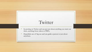 Twitter
• In posting on Twitter and can put just about anything you want out
there, anything from videos to PDFs.
• Hyperlinks are of big use and can guide a person to just about
anywhere.