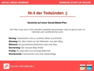 SOCIAL MEDIA WEBINAR SEMRUSH START UP WOCHE
Der Plan muss auch nicht unendlich detailliert beschreiben, was du genau wann im
nächsten Jahr veröffentlichen wirst.
Montag: Interessante Links zu anderen Seiten und Artikeln
Dienstag: Ein alter Artikel von der Webseite / aus dem Blog
Mittwoch: Ein persönliches Statement oder eine Idee
Donnerstag: Der neueste Blog-Artikel
Freitag: Ein Zitat oder eine wichtige Botschaft
Wochenende: Interessante Links oder Gastbeiträge
11
Nr.4 der Todsünden ;)
Verzichte auf einen Social-Media-Plan
 