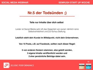 SOCIAL MEDIA WEBINAR SEMRUSH START UP WOCHE
Leider ist Social Media sehr oft das Gegenteil von sozial: nämlich reine
Selbstverliebtheit und Zur-Schau-Stellung.
Letztlich steht dein Kunde im Mittelpunkt, nicht dein Unternehmen.
Von 10 Posts, z.B. auf Facebook, sollten nach dieser Regel:
5 von anderen Nutzern stammen, also geteilt werden,
3 eigene Inhalte veröffentlicht werden und
2 eher persönliche Beiträge dabei sein.
13
Nr.5 der Todsünden ;)
Teile nur Inhalte über dich selbst
 