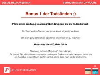 SOCIAL MEDIA WEBINAR SEMRUSH START UP WOCHE
Ein Reichweiten-Booster, dem man kaum widerstehen kann.
Um sich ganz schnell als Spammer einen Namen zu machen!
Unterlasse die MEGAFON Taktik
Werbung mit dem Megafon?. Nein, danke!
Es bedarf Zeit, dich hier einzuarbeiten und an der Diskussion teilzunehmen, bevor du
ein Angebot in den Raum werfen kannst, ohne dass man es dir übel nimmt.
15
Bonus 1 der Todsünden ;)
Poste deine Werbung in allen großen Gruppen, die du ﬁnden kannst
 