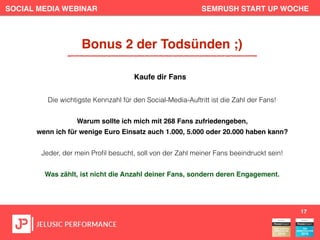 SOCIAL MEDIA WEBINAR SEMRUSH START UP WOCHE
Die wichtigste Kennzahl für den Social-Media-Auftritt ist die Zahl der Fans!
Warum sollte ich mich mit 268 Fans zufriedengeben,
wenn ich für wenige Euro Einsatz auch 1.000, 5.000 oder 20.000 haben kann?
Jeder, der mein Proﬁl besucht, soll von der Zahl meiner Fans beeindruckt sein!
Was zählt, ist nicht die Anzahl deiner Fans, sondern deren Engagement.
17
Bonus 2 der Todsünden ;)
Kaufe dir Fans
 