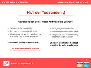 SOCIAL MEDIA WEBINAR SEMRUSH START UP WOCHE
• Schnell, einfach und billig
• Es braucht nur wenige Minuten
• Mit ein paar Klicks sind alle Freunde,
Bekannte und Kunden informiert
So einfach könnte es sein! ABER…
So erreichst du keine Kunden
5
Nr.1 der Todsünden ;)
Gestalte deinen Social-Media-Auftritt auf die Schnelle
• Einzigartigkeit des Proﬁls
• professionell und mit Mehrwert
• Zielgruppe und Positionierung
beachten und bespielen
Ohne ein inhaltliches Konzept
brauchst du nicht anzufangen
 
