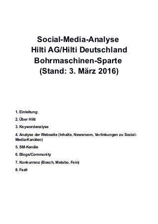 Social-Media-Analyse
Hilti AG/Hilti Deutschland
Bohrmaschinen-Sparte
(Stand: 3. März 2016)
1. Einleitung
2. Über Hilti
3. Keywordanalyse
4. Analyse der Webseite (Inhalte, Newsroom, Verlinkungen zu Social-
Media-Kanälen)
5. SM-Kanäle
6. Blogs/Community
7. Konkurrenz (Bosch, Metabo, Fein)
8. Fazit
 