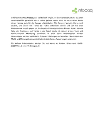  


 
 
Unter dem Hashtag #nobodylikes werden seit einiger Zeit zahlreiche Sachverhalte aus allen 
Lebensbereichen  getwittert,  die  zu  Unmut  geführt  haben.  Rund  um  die  US‐Wahl  wurde 
dieser  Hashtag  auch  für  die  Aussage  „#Nobodylikes  Mitt  Romney“  genutzt.  Hieran  wird 
deutlich,  wie  schnell  sich  Trends  bei  Twitter  entwickeln  können  und  sich  mit  einer 
Eigendynamik  negativ  gegen  gut  durchdachte  Kampagnen  stellen  können.  Barack  Obama 
hatte  die  Reaktionen  und  Trends  in  den  Social  Media  mit  seinem  großen  Team  und 
kontinuierlichem  Monitoring  permanent  im  Blick.  Seine  Datenexperten  führten 
Informationen aus den Social Media, früheren Erhebungen und aktuellen Erkenntnissen von 
Markt‐ und Meinungsforschungsinstituten in detaillierten Auswertungen zusammen. 

Für  weitere  Informationen  wenden  Sie  sich  gerne  an  Infopaq  Deutschland  GmbH, 
07154/9651‐0 oder info@infopaq.de. 

 
 