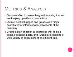 Metrics & AnalysisDedicate effort to researching and ensuring that we are keeping up with our competition.Utilize Facebook pages and groups as a major contributor for information for all aspects of the company Create a plan of action to guarantee that all blog posts, Facebook posts, and Tweets are reaching a wide variety of consumers at an efficient rate. 