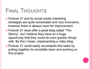 Final ThoughtsForever 21 and its social media marketing strategies are quite remarkable and very innovative, however there is always room for improvement. Forever 21 does offer a great blog called “The Skinny”, but I believe they have an a huge opportunity that they could do even greater things with. By this I mean, implementing a video blog. Forever 21 could easily accomplish this tasks by pulling together its incredible team and working on this project. 
