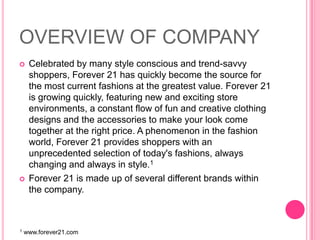 OVERVIEW OF COMPANYCelebrated by many style conscious and trend-savvy shoppers, Forever 21 has quickly become the source for the most current fashions at the greatest value. Forever 21 is growing quickly, featuring new and exciting store environments, a constant flow of fun and creative clothing designs and the accessories to make your look come together at the right price. A phenomenon in the fashion world, Forever 21 provides shoppers with an unprecedented selection of today's fashions, always changing and always in style.1Forever 21 is made up of several different brands within the company. 1 www.forever21.com