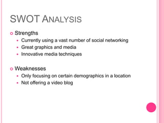 SWOT AnalysisStrengthsCurrently using a vast number of social networkingGreat graphics and mediaInnovative media techniquesWeaknessesOnly focusing on certain demographics in a locationNot offering a video blog 