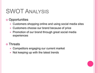 SWOT AnalysisOpportunitiesCustomers shopping online and using social media sitesCustomers choose our brand because of pricePromotion of our brand through great social media experiencesThreatsCompetitors engaging our current marketNot keeping up with the latest trends 
