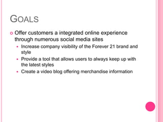GoalsOffer customers a integrated online experience through numerous social media sitesIncrease company visibility of the Forever 21 brand and styleProvide a tool that allows users to always keep up with the latest stylesCreate a video blog offering merchandise information
