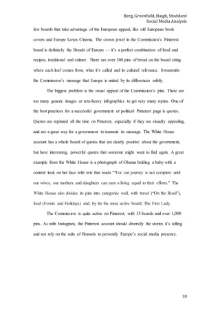 Berg, Greenfield, Haigh, Stoddard
Social Media Analysis
10
few boards that take advantage of the European appeal, like old European book
covers and Europe Loves Cinema. The crown jewel in the Commission’s Pinterest
board is definitely the Breads of Europe — it’s a perfect combination of food and
recipes, traditional and culture. There are over 300 pins of bread on the board citing
where each loaf comes from, what it’s called and its cultural relevance. It transmits
the Commission’s message that Europe is united by its differences subtly.
The biggest problem is the visual appeal of the Commission’s pins. There are
too many generic images or text-heavy infographics to get very many repins. One of
the best practices for a successful government or political Pinterest page is quotes.
Quotes are repinned all the time on Pinterest, especially if they are visually appealing,
and are a great way for a government to transmit its message. The White House
account has a whole board of quotes that are clearly positive about the government,
but have interesting, powerful quotes that someone might want to find again. A great
example from the White House is a photograph of Obama holding a baby with a
content look on her face with text that reads “"For our journey is not complete until
our wives, our mothers and daughters can earn a living equal to their efforts." The
White House also divides its pins into categories well, with travel (“On the Road”),
food (Events and Holidays) and, by far the most active board, The First Lady.
The Commission is quite active on Pinterest, with 35 boards and over 1,000
pins. As with Instagram, the Pinterest account should diversify the stories it’s telling
and not rely on the suits of Brussels to personify Europe’s social media presence.
 