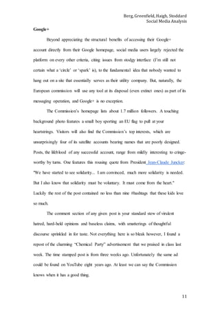 Berg, Greenfield, Haigh, Stoddard
Social Media Analysis
11
Google+
Beyond appreciating the structural benefits of accessing their Google+
account directly from their Google homepage, social media users largely rejected the
platform on every other criteria, citing issues from stodgy interface (I’m still not
certain what a ‘circle’ or ‘spark’ is), to the fundamental idea that nobody wanted to
hang out on a site that essentially serves as their utility company. But, naturally, the
European commission will use any tool at its disposal (even extinct ones) as part of its
messaging operation, and Google+ is no exception.
The Commission’s homepage lists about 1.7 million followers. A touching
background photo features a small boy sporting an EU flag to pull at your
heartstrings. Visitors will also find the Commission’s top interests, which are
unsurprisingly four of its satellite accounts bearing names that are poorly designed.
Posts, the lifeblood of any successful account, range from mildly interesting to cringe-
worthy by turns. One features this rousing quote from President Jean-Claude Juncker:
"We have started to see solidarity... I am convinced, much more solidarity is needed.
But I also know that solidarity must be voluntary. It must come from the heart."
Luckily the rest of the post contained no less than nine #hashtags that these kids love
so much.
The comment section of any given post is your standard stew of virulent
hatred, hard-held opinions and baseless claims, with smatterings of thoughtful
discourse sprinkled in for taste. Not everything here is so bleak however, I found a
repost of the charming “Chemical Party” advertisement that we praised in class last
week. The time stamped post is from three weeks ago. Unfortunately the same ad
could be found on YouTube eight years ago. At least we can say the Commission
knows when it has a good thing.
 