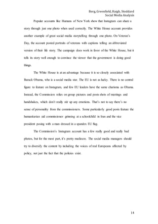 Berg, Greenfield, Haigh, Stoddard
Social Media Analysis
14
Popular accounts like Humans of New York show that Instagram can share a
story through just one photo when used correctly. The White House account provides
another example of great social media storytelling through one photo. On Veteran’s
Day, the account posted portraits of veterans with captions telling an abbreviated
version of their life story. The campaign does work in favor of the White House, but it
tells its story well enough to convince the viewer that the government is doing good
things.
The White House is at an advantage because it is so closely associated with
Barack Obama, who is a social media star. The EU is not as lucky. There is no central
figure to feature on Instagram, and few EU leaders have the same charisma as Obama.
Instead, the Commission relies on group pictures and posts shots of meetings and
handshakes, which don’t really stir up any emotions. That’s not to say there’s no
sense of personality from the commissioners. Some particularly good posts feature the
humanitarian aid commissioner grinning at a schoolchild in Iran and the vice
president posing with a man dressed in a spandex EU flag.
The Commission’s Instagram account has a few really good and really bad
photos, but for the most part, it’s pretty mediocre. The social media managers should
try to diversify the content by including the voices of real Europeans affected by
policy, not just the fact that the policies exist.
 