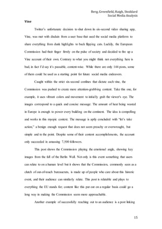 Berg, Greenfield, Haigh, Stoddard
Social Media Analysis
15
Vine
Twitter’s unfortunate decision to shut down its six-second video sharing app,
Vine, was met with disdain from a user base that used the social media platform to
share everything from dunk highlights to back flipping cats. Luckily, the European
Commission had their finger firmly on the pulse of society and decided to fire up a
Vine account of their own. Contrary to what you might think not everything here is
bad, in fact I’d say it’s passable, content-wise. While there are only 144 posts, some
of them could be used as a starting point for future social media endeavors.
Caught within the strict six-second confines that dictate each vine, the
Commission was pushed to create more attention-grabbing content. Take this one, for
example, it uses vibrant colors and movement to initially grab the viewer's eye. The
images correspond to a quick and concise message: The amount of heat being wasted
in Europe is enough to power every building on the continent. The idea is compelling
and works in this myopic context. The message is aptly concluded with “let’s take
action,” a benign enough request that does not seem preachy or overwrought, but
simple and to the point. Despite some of their content accomplishments, the account
only succeeded in amassing 7,500 followers.
This post shows the Commission playing the emotional angle, showing key
images from the fall of the Berlin Wall. Not only is this event something that users
can relate to on a human level but it shows that the Commission, commonly seen as a
clutch of out-of-touch bureaucrats, is made up of people who care about this historic
event, and their audience can similarly relate. This post is relatable and plays to
everything the EU stands for; content like this put out on a regular basis could go a
long way in making the Commission seem more approachable.
Another example of successfully reaching out to an audience is a post linking
 