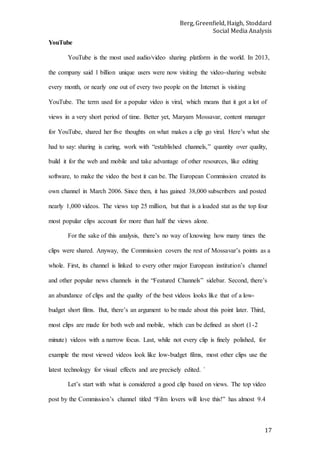 Berg, Greenfield, Haigh, Stoddard
Social Media Analysis
17
YouTube
YouTube is the most used audio/video sharing platform in the world. In 2013,
the company said 1 billion unique users were now visiting the video-sharing website
every month, or nearly one out of every two people on the Internet is visiting
YouTube. The term used for a popular video is viral, which means that it got a lot of
views in a very short period of time. Better yet, Maryam Mossavar, content manager
for YouTube, shared her five thoughts on what makes a clip go viral. Here’s what she
had to say: sharing is caring, work with “established channels,” quantity over quality,
build it for the web and mobile and take advantage of other resources, like editing
software, to make the video the best it can be. The European Commission created its
own channel in March 2006. Since then, it has gained 38,000 subscribers and posted
nearly 1,000 videos. The views top 25 million, but that is a loaded stat as the top four
most popular clips account for more than half the views alone.
For the sake of this analysis, there’s no way of knowing how many times the
clips were shared. Anyway, the Commission covers the rest of Mossavar’s points as a
whole. First, its channel is linked to every other major European institution’s channel
and other popular news channels in the “Featured Channels” sidebar. Second, there’s
an abundance of clips and the quality of the best videos looks like that of a low-
budget short films. But, there’s an argument to be made about this point later. Third,
most clips are made for both web and mobile, which can be defined as short (1-2
minute) videos with a narrow focus. Last, while not every clip is finely polished, for
example the most viewed videos look like low-budget films, most other clips use the
latest technology for visual effects and are precisely edited. `
Let’s start with what is considered a good clip based on views. The top video
post by the Commission’s channel titled “Film lovers will love this!” has almost 9.4
 