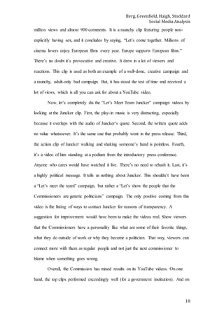 Berg, Greenfield, Haigh, Stoddard
Social Media Analysis
18
million views and almost 900 comments. It is a raunchy clip featuring people non-
explicitly having sex, and it concludes by saying, “Let’s come together. Millions of
cinema lovers enjoy European films every year. Europe supports European films.”
There’s no doubt it’s provocative and creative. It drew in a lot of viewers and
reactions. This clip is used as both an example of a well-done, creative campaign and
a raunchy, adult-only bad campaign. But, it has stood the test of time and received a
lot of views, which is all you can ask for about a YouTube video.
Now, let’s completely dis the “Let’s Meet Team Juncker” campaign videos by
looking at the Juncker clip. First, the play-in music is very distracting, especially
because it overlaps with the audio of Juncker’s quote. Second, the written quote adds
no value whatsoever. It’s the same one that probably went in the press release. Third,
the action clip of Juncker walking and shaking someone’s hand is pointless. Fourth,
it’s a video of him standing at a podium from the introductory press conference.
Anyone who cares would have watched it live. There’s no need to rehash it. Last, it’s
a highly political message. It tells us nothing about Juncker. This shouldn’t have been
a “Let’s meet the team” campaign, but rather a “Let’s show the people that the
Commissioners are generic politicians” campaign. The only positive coming from this
video is the listing of ways to contact Juncker for reasons of transparency. A
suggestion for improvement would have been to make the videos real. Show viewers
that the Commissioners have a personality like what are some of their favorite things,
what they do outside of work or why they became a politician. That way, viewers can
connect more with them as regular people and not just the next commissioner to
blame when something goes wrong.
Overall, the Commission has mixed results on its YouTube videos. On one
hand, the top clips performed exceedingly well (for a government institution). And on
 