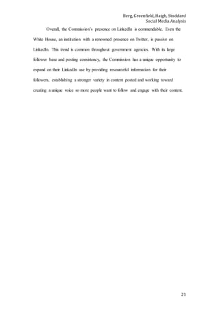 Berg, Greenfield, Haigh, Stoddard
Social Media Analysis
21
Overall, the Commission’s presence on LinkedIn is commendable. Even the
White House, an institution with a renowned presence on Twitter, is passive on
LinkedIn. This trend is common throughout government agencies. With its large
follower base and posting consistency, the Commission has a unique opportunity to
expand on their LinkedIn use by providing resourceful information for their
followers, establishing a stronger variety in content posted and working toward
creating a unique voice so more people want to follow and engage with their content.
 