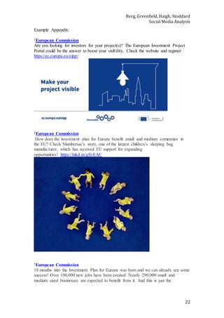 Berg, Greenfield, Haigh, Stoddard
Social Media Analysis
22
Example Appendix:
1European Commission
Are you looking for investors for your project(s)? The European Investment Project
Portal could be the answer to boost your visibility. Check the website and register:
https://ec.europa.eu/eipp/
2European Commission
How does the investment plan for Europe benefit small and medium companies in
the EU? Check Slumbersac's story, one of the largest children’s sleeping bag
manufacturer, which has received EU support for expanding
opportunities! https://lnkd.in/gfivEAC
3European Commission
18 months into the Investment Plan for Europe was born and we can already see some
success! Over 100,000 new jobs have been created. Nearly 290,000 small and
medium sized businesses are expected to benefit from it. And this is just the
 