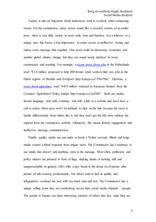 Berg, Greenfield, Haigh, Stoddard
Social Media Analysis
3
Variety is also an important detail institutions tend to overlook when composing
tweets. For the commission, many tweets sound like a recycled version of an earlier
post – there is very little variety in tweet style, tone and function. For a follower or a
unique user, this leaves a bad impression. It comes across as ineffective, boring and
makes every message blur together. One tweet could be discussing economics and
another global climate change, but they can sound nearly identical in tweet
construction and wording. For example, a recent tweet about jobs in the Netherlands
read: “€1.8 million proposed to help 800 former retail workers find new jobs in the
Dutch regions of Drenthe and Overijssel http://europa.eu/!TN67Mn”. Likewise, a
tweet about agriculture read: “€435 million returned to European farmers from the
Common Agricultural Policy budget http://europa.eu/!jc84fG”. Both use similar,
factual language, start with a statistic, end with a link to a website and don’t have a
call to action. Most users won’t be inclined to click on the link because the tweet is
hardly differentiable from others like it, but they don’t get the full story without the
support from the commission website. Ultimately, this means limited engagement and
ineffective message communication.
Finally, quality media use can make or break a Twitter account. Bland and beige
media creates a bland response from unique users. The Commission has a tendency to
use media that doesn’t add anything extra to the message. Most often, politicians and
policy makers are pictured in front of flags, shaking hands or looking stiff and
unapproachable in general. GIFs offer a nice break in the drone on of picture after
picture of suit-wearing professionals, but videos tend to lack in quality and
infographics overload the user with too much data and text. The Commission has a
unique selling point they are overlooking across their social media channels – people.
The people in Europe can share interesting pictures of where they live, what they are
 