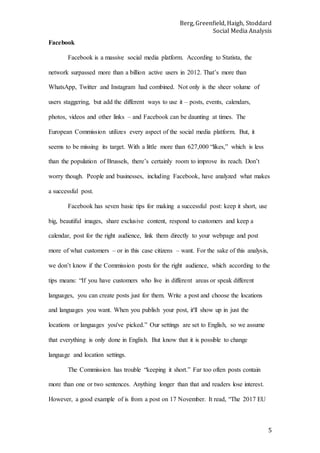 Berg, Greenfield, Haigh, Stoddard
Social Media Analysis
5
Facebook
Facebook is a massive social media platform. According to Statista, the
network surpassed more than a billion active users in 2012. That’s more than
WhatsApp, Twitter and Instagram had combined. Not only is the sheer volume of
users staggering, but add the different ways to use it – posts, events, calendars,
photos, videos and other links – and Facebook can be daunting at times. The
European Commission utilizes every aspect of the social media platform. But, it
seems to be missing its target. With a little more than 627,000 “likes,” which is less
than the population of Brussels, there’s certainly room to improve its reach. Don’t
worry though. People and businesses, including Facebook, have analyzed what makes
a successful post.
Facebook has seven basic tips for making a successful post: keep it short, use
big, beautiful images, share exclusive content, respond to customers and keep a
calendar, post for the right audience, link them directly to your webpage and post
more of what customers – or in this case citizens – want. For the sake of this analysis,
we don’t know if the Commission posts for the right audience, which according to the
tips means: “If you have customers who live in different areas or speak different
languages, you can create posts just for them. Write a post and choose the locations
and languages you want. When you publish your post, it'll show up in just the
locations or languages you've picked.” Our settings are set to English, so we assume
that everything is only done in English. But know that it is possible to change
language and location settings.
The Commission has trouble “keeping it short.” Far too often posts contain
more than one or two sentences. Anything longer than that and readers lose interest.
However, a good example of is from a post on 17 November. It read, “The 2017 EU
 