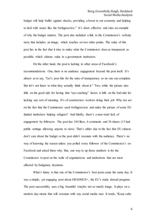 Berg, Greenfield, Haigh, Stoddard
Social Media Analysis
6
budget will help buffer against shocks, providing a boost to our economy and helping
to deal with issues like the #refugeecrisis.” It’s short, effective and cites an example
of why the budget matters. The post also included a link to the Commission’s website
story that includes an image, which touches on two other points. The value of this
post lies in the fact that it tries to make what the Commission does as transparent as
possible, which citizens value in a government institution.
On the other hand, the post is lacking in other areas of Facebook’s
recommendations. One, there is no audience engagement beyond the post itself. It’s
almost as to say, “Let’s post this for the sake of transparency so no one can complain.
But let’s not listen to what they actually think about it.” Two, while the picture also
falls on the good side for having that “eye-catching” factor, it falls on the bad side for
lacking any sort of meaning. It’s of construction workers doing their job. Why not act
on the fact that the Commission used #refugeecrisis and make the picture of some EU
funded institution helping refugees? And thirdly, there’s a near-total lack of
engagement by followers. The post has 184 likes, 6 comments and 36 shares (13 had
public settings allowing anyone to view). That’s either due to the fact that EU citizens
don’t care about the budget or the post didn’t resonate with the audience. There’s no
way of knowing the reason unless you polled every follower of the Commission’s on
Facebook and asked them why. But, one way to up those numbers is for the
Commission to post on the walls of organizations and institutions that are most
affected by budgetary decisions.
What’s funny is that one of the Commission’s best posts came the same day. It
was a simple, yet engaging post about ERASMUS+, the EU’s study abroad program.
The post successfully uses a big, beautiful (maybe not so much) image. It plays on a
modern day meme that will resonate with any social media user. It reads, “Keep calm
 