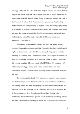 Berg, Greenfield, Haigh, Stoddard
Social Media Analysis
7
and enjoy ERASMUS Plus.” It’s short and to the point. Anyone who knows about the
program will see the meme and stop to engage in one way or another. Other than the
picture, other noticeable features include the use of emoticons, hashtags and a link to
the Commission’s article. First, the emoticons are eye-catching. They break up
lengthy text and add some personality to the post. Second, the hashtags apply directly
to the meaning of the post — #InternationalStudentsDay and #Erasmus. There aren’t
too many, like in other posts, and they help link to conversations that already exist.
And thirdly, the external link makes it possible for followers to read more
information, if they want to.
Additionally, the Commission engaged with users who wanted a direct
response. For example, one user retagged the Commission for direct feedback, and it
replied in the comments section for all to see. Going off that point, the post takes
advantage of a calendar event – International Student Day. It targets an audience who
were affected by their involvement in the programs. I think the analytics prove that
this post was something followers wanted. It had 2,700 likes, 137 comments – of
which many users tagged more people, so their comment turned into more
conversation in replies – and 393 shares. So, a large amount of Facebook users saw
this post.
The post isn’t perfect though. Two criticisms are it uses too many emoticons
and the text answers its own rhetorical question in a way. Emoticons are effective,
eye-catching devices that when used properly can cause users scrolling through the
Facebook feed to slow down and look at it. However, when there are too many, like
in this post, it can bog down the readers and distract them from the point.
Additionally, the second rhetorical question and the exclamatory concluding phrase is
too much. I would suggest reworking the second part to fit between the second and
 