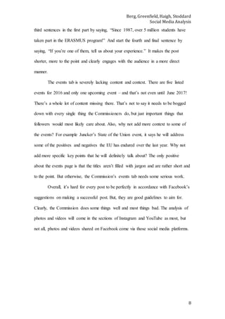 Berg, Greenfield, Haigh, Stoddard
Social Media Analysis
8
third sentences in the first part by saying, “Since 1987, over 5 million students have
taken part in the ERASMUS program!” And start the fourth and final sentence by
saying, “If you’re one of them, tell us about your experience.” It makes the post
shorter, more to the point and clearly engages with the audience in a more direct
manner.
The events tab is severely lacking content and context. There are five listed
events for 2016 and only one upcoming event – and that’s not even until June 2017!
There’s a whole lot of content missing there. That’s not to say it needs to be bogged
down with every single thing the Commissioners do, but just important things that
followers would most likely care about. Also, why not add more context to some of
the events? For example Juncker’s State of the Union event, it says he will address
some of the positives and negatives the EU has endured over the last year. Why not
add more specific key points that he will definitely talk about? The only positive
about the events page is that the titles aren’t filled with jargon and are rather short and
to the point. But otherwise, the Commission’s events tab needs some serious work.
Overall, it’s hard for every post to be perfectly in accordance with Facebook’s
suggestions on making a successful post. But, they are good guidelines to aim for.
Clearly, the Commission does some things well and most things bad. The analysis of
photos and videos will come in the sections of Instagram and YouTube as most, but
not all, photos and videos shared on Facebook come via those social media platforms.
 
