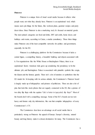 Berg, Greenfield, Haigh, Stoddard
Social Media Analysis
9
Pinterest
Pinterest is a unique form of visual social media because it reflects what
people want, not what they already have. Pinterest is an aspirational tool, which
means users pin things for the future, like workout plans, gourmet recipes and party
decor ideas. Since Pinterest is also a marketing tool, it’s focused on material goods.
The most pinned categories are food and drink, DIY and crafts, home decor, and
holidays and events, according to Cision, a media consultancy. These three things
make Pinterest one of the least compatible networks for politics and government,
especially for the EU.
Pinterest is a challenging platform for the Commission because it lacks a
central figure, a compelling history, a beautiful building and objects associated with
it. For organizations like the White House or Buckingham Palace, there is an
aspirational factor. American kids grow up considering the presidency to be the
ultimate job, and Buckingham Palace is associated with pinnable symbols like corgis,
the Queen and the famous guards. There isn’t a lot of emotion or symbolism that the
EU stands for. In keeping with its serious attitude, the Commission’s Pinterest board
is largely made up of infographics and pictures of politicians. There are also a lot of
pins that look like stock photos that are vaguely connected to the EU, like a picture of
two dirty flip flops with the caption “Life is better in (upcycled) flip flops!” Most of
the boards don’t tell a compelling message. Some of the EU’s boards are too text
heavy and feature only dry information, like one that compiles infographics of every
Commissioner’s CV.
The Commission does have an advantage on all social media that is
particularly strong on Pinterest: the appeal of Europe. Europe’s diversity, natural
beauty and long history make it a dream destination for many. The Commission has a
 