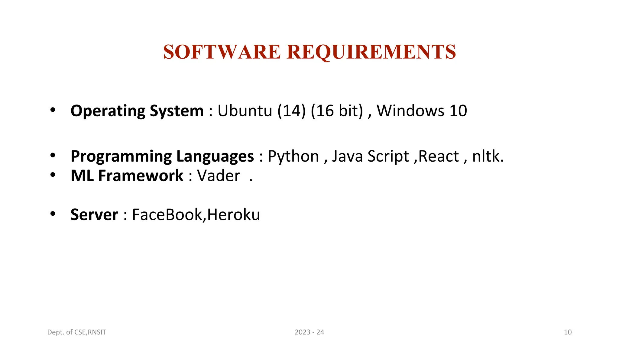 SOFTWARE REQUIREMENTS
• Operating System : Ubuntu (14) (16 bit) , Windows 10
• Programming Languages : Python , Java Script ,React , nltk.
• ML Framework : Vader .
• Server : FaceBook,Heroku
10
2023 - 24
Dept. of CSE,RNSIT
 